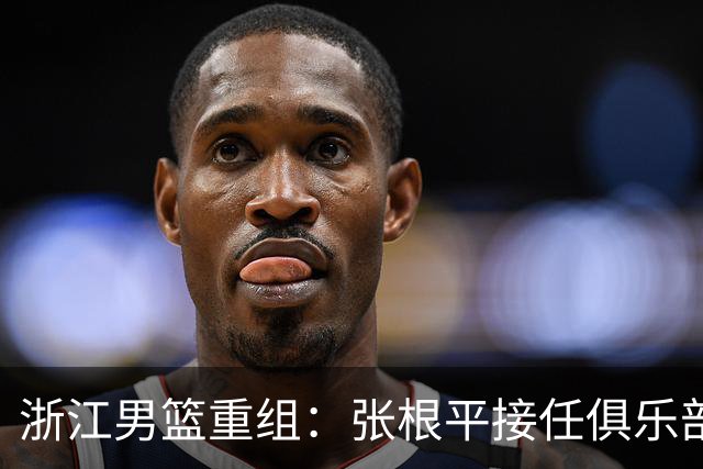 浙江男篮重组：张根平接任俱乐部负责人，方俊被免去总经理职务